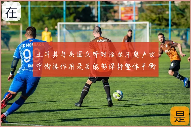 土耳其与美国交锋时恰尔汗奥卢攻守衔接作用是否能够保持整体平衡